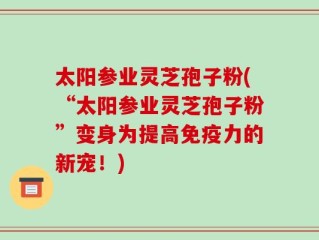 太阳参业灵芝孢子粉(“太阳参业灵芝孢子粉”变身为提高免疫力的新宠！)