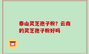 泰山灵芝孢子粉？云南的灵芝孢子粉好吗