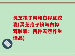 灵芝孢子粉和白桦茸胶囊(灵芝孢子粉与白桦茸胶囊：两种天然养生佳品)