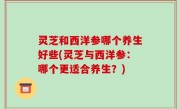 灵芝和西洋参哪个养生好些(灵芝与西洋参：哪个更适合养生？)