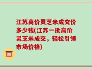 江苏高价灵芝米成交价多少钱(江苏一批高价灵芝米成交，轻松引领市场价格)