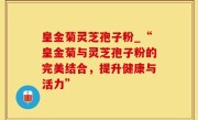 皇金菊灵芝孢子粉_“皇金菊与灵芝孢子粉的完美结合，提升健康与活力”