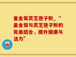 皇金菊灵芝孢子粉_“皇金菊与灵芝孢子粉的完美结合，提升健康与活力”