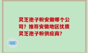 灵芝孢子粉安徽哪个公司？推荐安徽地区优质灵芝孢子粉供应商？