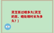 灵芝蒸过晒多久(灵芝的蒸、晒处理时长为多久？)