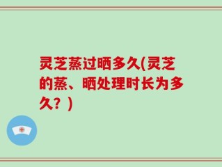 灵芝蒸过晒多久(灵芝的蒸、晒处理时长为多久？)