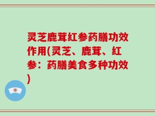 灵芝鹿茸红参药膳功效作用(灵芝、鹿茸、红参：药膳美食多种功效)