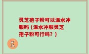 灵芝孢子粉可以温水冲服吗 (温水冲服灵芝孢子粉可行吗？)