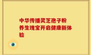 中华传播灵芝孢子粉 养生瑰宝开启健康新体验
