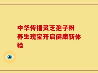 中华传播灵芝孢子粉 养生瑰宝开启健康新体验