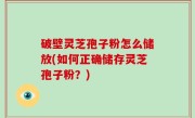 破壁灵芝孢子粉怎么储放(如何正确储存灵芝孢子粉？)