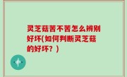 灵芝菇苦不苦怎么辨别好坏(如何判断灵芝菇的好坏？)