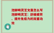 泡脚喝灵芝文案怎么写泡脚喝灵芝：舒缓疲劳、提升免疫力的双重功效
