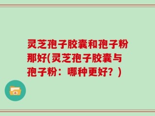 灵芝孢子胶囊和孢子粉那好(灵芝孢子胶囊与孢子粉：哪种更好？)