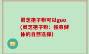 灵芝孢子粉可以guo(灵芝孢子粉：强身健体的自然选择)