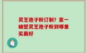 灵芝孢子粉订制？紫一破壁灵芝孢子粉到哪里买最好