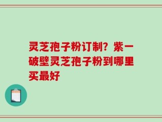 灵芝孢子粉订制？紫一破壁灵芝孢子粉到哪里买最好