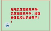 贴吧灵芝破壁孢子粉(灵芝破壁孢子粉：增强身体免疫力的好帮手！)