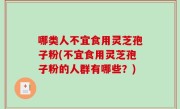 哪类人不宜食用灵芝孢子粉(不宜食用灵芝孢子粉的人群有哪些？)