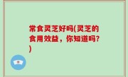常食灵芝好吗(灵芝的食用效益，你知道吗？)