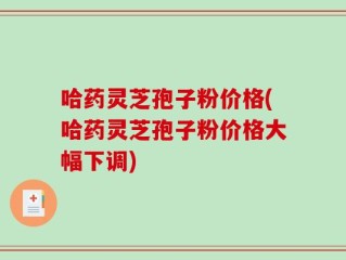 哈药灵芝孢子粉价格(哈药灵芝孢子粉价格大幅下调)