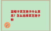 蓝帽子灵芝孢子什么意思？怎么选择灵芝孢子粉