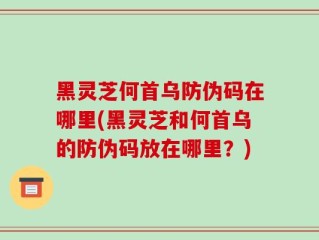 黑灵芝何首乌防伪码在哪里(黑灵芝和何首乌的防伪码放在哪里？)