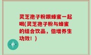 灵芝孢子粉跟蜂蜜一起喝(灵芝孢子粉与蜂蜜的组合饮品，倍增养生功效！)