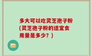 多大可以吃灵芝孢子粉(灵芝孢子粉的适宜食用量是多少？)