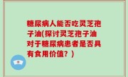 糖尿病人能否吃灵芝孢子油(探讨灵芝孢子油对于糖尿病患者是否具有食用价值？)