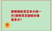 邯郸回收灵芝多少钱一斤(邯郸灵芝回收价格是多少？