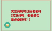 灵芝炖鸭可以放老姜吗(灵芝炖鸭：老姜是否是必备配料？)