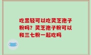 吃昱轻可以吃灵芝孢子粉吗？灵芝孢子粉可以和三七粉一起吃吗