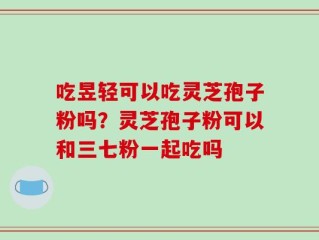 吃昱轻可以吃灵芝孢子粉吗？灵芝孢子粉可以和三七粉一起吃吗