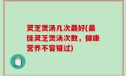 灵芝煲汤几次最好(最佳灵芝煲汤次数，健康营养不容错过)