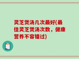 灵芝煲汤几次最好(最佳灵芝煲汤次数，健康营养不容错过)