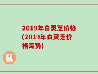 2019年白灵芝价格(2019年白灵芝价格走势)