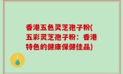 香港五色灵芝孢子粉(五彩灵芝孢子粉：香港特色的健康保健佳品)