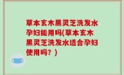 草本玄木黑灵芝洗发水孕妇能用吗(草本玄木黑灵芝洗发水适合孕妇使用吗？)