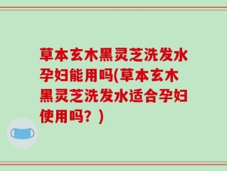 草本玄木黑灵芝洗发水孕妇能用吗(草本玄木黑灵芝洗发水适合孕妇使用吗？)