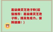 嘉益康灵芝孢子粉(超值推荐：嘉益康灵芝孢子粉，提高免疫力，保障健康！)