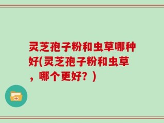 灵芝孢子粉和虫草哪种好(灵芝孢子粉和虫草，哪个更好？)