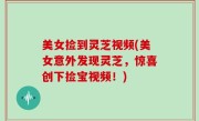 美女捡到灵芝视频(美女意外发现灵芝，惊喜创下捡宝视频！)