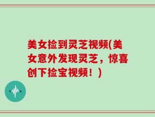 美女捡到灵芝视频(美女意外发现灵芝，惊喜创下捡宝视频！)