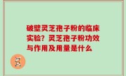 破壁灵芝孢子粉的临床实验？灵芝孢子粉功效与作用及用量是什么