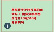 葛根灵芝护肝片真的有效吗 ？拼多多新葛根灵芝片28元500片是真的吗