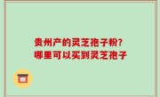 贵州产的灵芝孢子粉？哪里可以买到灵芝孢子