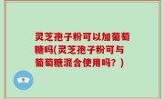 灵芝孢子粉可以加葡萄糖吗(灵芝孢子粉可与葡萄糖混合使用吗？)