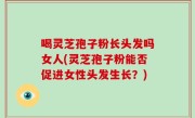喝灵芝孢子粉长头发吗女人(灵芝孢子粉能否促进女性头发生长？)