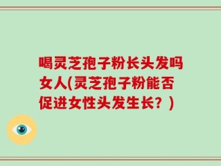 喝灵芝孢子粉长头发吗女人(灵芝孢子粉能否促进女性头发生长？)